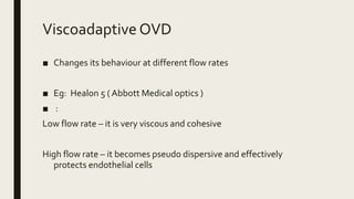 Viscoadaptive OVD
■ Changes its behaviour at different flow rates
■ Eg: Healon 5 ( Abbott Medical optics )
■ :
Low flow rate – it is very viscous and cohesive
High flow rate – it becomes pseudo dispersive and effectively
protects endothelial cells
 