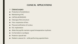 CLINICAL APPLICATIONS
 Cataract surgery
■ Protection of endothelium
■ Maintaining of AC
■ CAPSULAR RHEXXIS
■ Cleavage of lens structure
■ Visco -expression of lens
■ Phacoemulsification of nucleus
■ IOL implantation
■ dilate the pupil & maintain a good intraoperative mydriasis
■ Iris herniation or prolapse
■ Posterior capsule tear
■ Pediatric cataract Sx – while performing capsulorrhexis
 
