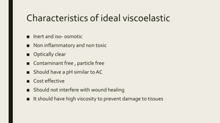 Characteristics of ideal viscoelastic
■ Inert and iso- osmotic
■ Non inflammatory and non toxic
■ Optically clear
■ Contaminant free , particle free
■ Should have a pH similar toAC
■ Cost effective
■ Should not interfere with wound healing
■ It should have high viscosity to prevent damage to tissues
 