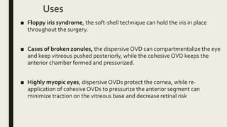 Uses
■ Floppy iris syndrome, the soft-shell technique can hold the iris in place
throughout the surgery.
■ Cases of broken zonules, the dispersiveOVD can compartmentalize the eye
and keep vitreous pushed posteriorly, while the cohesiveOVD keeps the
anterior chamber formed and pressurized.
■ Highly myopic eyes, dispersiveOVDs protect the cornea, while re-
application of cohesiveOVDs to pressurize the anterior segment can
minimize traction on the vitreous base and decrease retinal risk
 