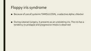 Floppy iris syndrome
■ Because of use of systemicTAMSULOSIN, a selective alpha 1 blocker
■ During cataract surgery, it presents as an undulating iris.The iris has a
tendency to prolapse and progressive miosis is observed
 