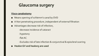 Glaucoma surgery
Visco-canalostomy
■ Means opening of schlemm’s canal by OVD
■ A Non penetrating procedure ,independent of external filtration
■ Advantages-decrease risk of infection,
-decrease incidence of cataract
-hypotony
-flat AC
-Excludes risk of late infection & conjunctival & episcleral scarring
■ Healon GV and healon5 are used
 