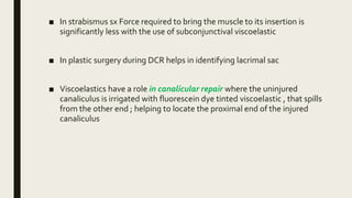 ■ In strabismus sx Force required to bring the muscle to its insertion is
significantly less with the use of subconjunctival viscoelastic
■ In plastic surgery during DCR helps in identifying lacrimal sac
■ Viscoelastics have a role in canalicular repair where the uninjured
canaliculus is irrigated with fluorescein dye tinted viscoelastic , that spills
from the other end ; helping to locate the proximal end of the injured
canaliculus
 