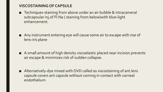 VISCOSTAINING OF CAPSULE
■ Techniques-staining from above under an air bubble & intracameral
subcapsular inj.of Fl.Na ( staining from below)with blue-light
enhancement.
■ Any instrument entering eye will cause some air to escape with rise of
lens-iris plane
■ A small amount of high density viscoelastic placed near incision prevents
air escape & minimizes risk of sudden collapse.
■ Alternatively-dye mixed with OVD called as viscostaining of ant.lens
capsule covers ant capsule without coming in contact with corneal
endothelium
 