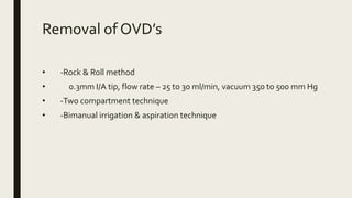 Removal of OVD’s
• -Rock & Roll method
• 0.3mm I/A tip, flow rate – 25 to 30 ml/min, vacuum 350 to 500 mm Hg
• -Two compartment technique
• -Bimanual irrigation & aspiration technique
 