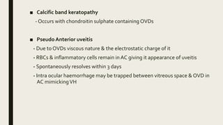 ■ Calcific band keratopathy
- Occurs with chondroitin sulphate containing OVDs
■ Pseudo Anterior uveitis
- Due to OVDs viscous nature & the electrostatic charge of it
- RBCs & inflammatory cells remain in AC giving it appearance of uveitis
- Spontaneously resolves within 3 days
- Intra ocular haemorrhage may be trapped between vitreous space & OVD in
AC mimickingVH
 