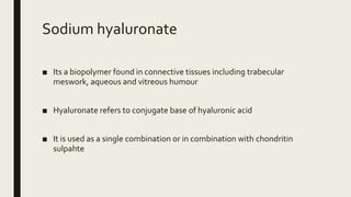 Sodium hyaluronate
■ Its a biopolymer found in connective tissues including trabecular
meswork, aqueous and vitreous humour
■ Hyaluronate refers to conjugate base of hyaluronic acid
■ It is used as a single combination or in combination with chondritin
sulpahte
 