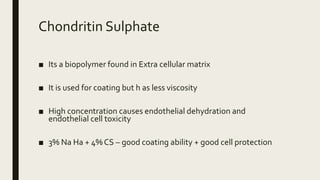 Chondritin Sulphate
■ Its a biopolymer found in Extra cellular matrix
■ It is used for coating but h as less viscosity
■ High concentration causes endothelial dehydration and
endothelial cell toxicity
■ 3% Na Ha + 4% CS – good coating ability + good cell protection
 