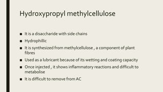 Hydroxypropyl methylcellulose
■ It is a disaccharide with side chains
■ Hydrophillic
■ It is synthesized from methylcellulose , a component of plant
fibres
■ Used as a lubricant because of its wetting and coating capacity
■ Once injected , it shows inflammatory reactions and difficult to
metabolise
■ It is difficult to remove fromAC
 