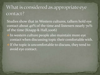 Studies show that in Western cultures, talkers hold eye
contact about 40% of the time and listeners nearly 70%
of the time (Knapp & Hall,2006)
 In western culture people also maintain more eye
contact when discussing topic their comfortable with.
 If the topic is uncomfortable to discuss, they tend to
avoid eye contact.

 