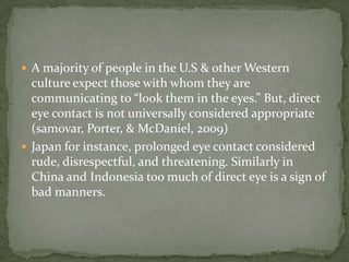  A majority of people in the U.S & other Western

culture expect those with whom they are
communicating to “look them in the eyes.” But, direct
eye contact is not universally considered appropriate
(samovar, Porter, & McDaniel, 2009)
 Japan for instance, prolonged eye contact considered
rude, disrespectful, and threatening. Similarly in
China and Indonesia too much of direct eye is a sign of
bad manners.

 
