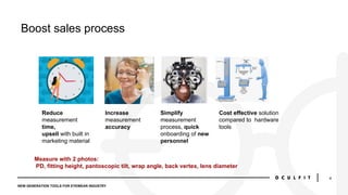 NEW GENERATION TOOLS FOR EYEWEAR INDUSTRY
4
Boost sales process
Reduce
measurement
time,
upsell with built in
marketing ma...