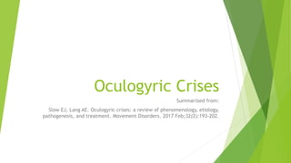 Oculogyric Crises
Summarized from:
Slow EJ, Lang AE. Oculogyric crises: a review of phenomenology, etiology,
pathogenesis, and treatment. Movement Disorders. 2017 Feb;32(2):193-202.
 