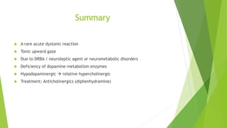 Summary
 A rare acute dystonic reaction
 Tonic upward gaze
 Due to DRBA / neuroleptic agent or neurometabolic disorders
 Deficiency of dopamine metabolism enzymes
 Hypodopaminergic  relative hypercholinergic
 Treatment: Anticholinergics (diphenhydramine)
 