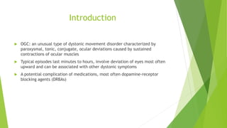 Introduction
 OGC: an unusual type of dystonic movement disorder characterized by
paroxysmal, tonic, conjugate, ocular deviations caused by sustained
contractions of ocular muscles
 Typical episodes last minutes to hours, involve deviation of eyes most often
upward and can be associated with other dystonic symptoms
 A potential complication of medications, most often dopamine-receptor
blocking agents (DRBAs)
 