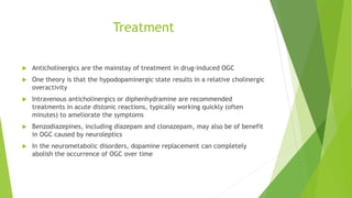 Treatment
 Anticholinergics are the mainstay of treatment in drug-induced OGC
 One theory is that the hypodopaminergic state results in a relative cholinergic
overactivity
 Intravenous anticholinergics or diphenhydramine are recommended
treatments in acute distonic reactions, typically working quickly (often
minutes) to ameliorate the symptoms
 Benzodiazepines, including diazepam and clonazepam, may also be of benefit
in OGC caused by neuroleptics
 In the neurometabolic disorders, dopamine replacement can completely
abolish the occurrence of OGC over time
 