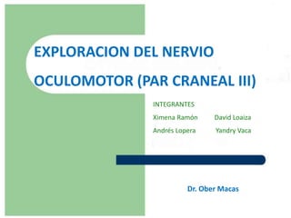 EXPLORACION DEL NERVIO
OCULOMOTOR (PAR CRANEAL III)
               INTEGRANTES
               Ximena Ramón     David Loaiza
               Andrés Lopera    Yandry Vaca




                         Dr. Ober Macas
 