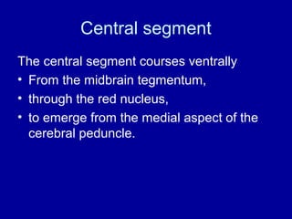 Central segment
The central segment courses ventrally
• From the midbrain tegmentum,
• through the red nucleus,
• to emerge from the medial aspect of the
cerebral peduncle.
 