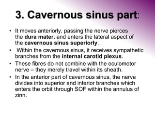 3. Cavernous sinus part:
• It moves anteriorly, passing the nerve pierces
the dura mater. and enters the lateral aspect of
the cavernous sinus superiorly.
• Within the cavernous sinus, it receives sympathetic
branches from the internal carotid plexus.
• These fibres do not combine with the oculomotor
nerve – they merely travel within its sheath.
• In the anterior part of cavernous sinus, the nerve
divides into superior and inferior branches which
enters the orbit through SOF within the annulus of
zinn.
 
