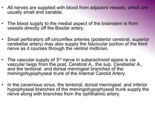 • All nerves are supplied with blood from adjacent vessels, which are
usually small and variable.
• The blood supply to the medial aspect of the brainstem is from
vessels directly off the Basilar artery.
• Small perforators off circumflex arteries (posterior cerebral, superior
cerebellar artery) may also supply the fascicular portion of the third
nerve as it courses through the ventral midbrain.
• The vascular supply of 3rd nerve in subarachnoid space is via
vascular twigs from the post. Cerebral A., the sup. Cerebellar A.,
and the tentorial and dorsal meningeal branches of the
meningohypophyseal trunk of the Internal Carotid Artery.
• In the cavernous sinus, the tentorial, dorsal meningeal, and inferior
hypophyseal branches of the meningohypophyseal trunk supply the
nerve along with branches from the ophthalmic artery.
 