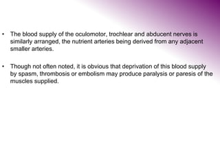 • The blood supply of the oculomotor, trochlear and abducent nerves is
similarly arranged, the nutrient arteries being derived from any adjacent
smaller arteries.
• Though not often noted, it is obvious that deprivation of this blood supply
by spasm, thrombosis or embolism may produce paralysis or paresis of the
muscles supplied.
 