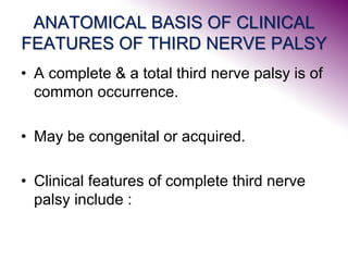 ANATOMICAL BASIS OF CLINICAL
FEATURES OF THIRD NERVE PALSY
• A complete & a total third nerve palsy is of
common occurrence.
• May be congenital or acquired.
• Clinical features of complete third nerve
palsy include :
 