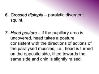 6. Crossed diplopia – paralytic divergent
squint.
7. Head posture – if the pupillary area is
uncovered, head takes a posture
consistent with the directions of actions of
the paralysed muscles, i.e., head is turned
on the opposite side, tilted towards the
same side and chin is slightly raised.
 