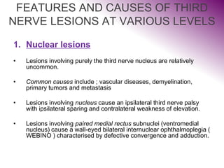 FEATURES AND CAUSES OF THIRD
NERVE LESIONS AT VARIOUS LEVELS
1. Nuclear lesions
• Lesions involving purely the third nerve nucleus are relatively
uncommon.
• Common causes include ; vascular diseases, demyelination,
primary tumors and metastasis
• Lesions involving nucleus cause an ipsilateral third nerve palsy
with ipsilateral sparing and contralateral weakness of elevation.
• Lesions involving paired medial rectus subnuclei (ventromedial
nucleus) cause a wall-eyed bilateral internuclear ophthalmoplegia (
WEBINO ) characterised by defective convergence and adduction.
 