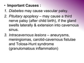 • Important Causes :
1. Diabetes may cause vascular palsy.
2. Pituitary apoplexy – may cause a third
nerve palsy (after child birth), if the gland
swells laterally & extension into cavernous
sinus.
3. Intracavernous lesions – aneurysms,
meningiomas, carotid-cavernous fistulae
and Tolosa-Hunt syndrome
(granulomatous inflammation)
 
