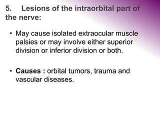 5. Lesions of the intraorbital part of
the nerve:
• May cause isolated extraocular muscle
palsies or may involve either superior
division or inferior division or both.
• Causes : orbital tumors, trauma and
vascular diseases.
 