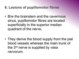 6. Lesions of pupillomotor fibres
• B/w the brainstem and the cavernous
sinus, pupillomotor fibres are located
superficially in the superior median
quadrant of the nerve.
• They derive the blood supply from the pial
blood vessels whereas the main trunk of
the 3rd nerve is supplied by vasa
nervorum.
 