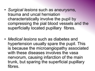 • Surgical lesions such as aneurysms,
trauma and uncal herniation
characteristically involve the pupil by
compressing the pial blood vessels and the
superficially located pupillary fibres.
• Medical lesions such as diabetes and
hypertension usually spare the pupil. This
is because the microangiopathy associated
with these diseases involves the vasa
nervorum, causing infarction of the main
trunk, but sparing the superficial pupillary
fibres.
 
