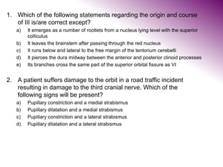 1. Which of the following statements regarding the origin and course
of III is/are correct except?
a) It emerges as a number of rootlets from a nucleus lying level with the superior
colliculus
b) It leaves the brainstem after passing through the red nucleus
c) It runs below and lateral to the free margin of the tentorium cerebelli
d) It pierces the dura midway between the anterior and posterior clinoid processes
e) Its branches cross the same part of the superior orbital fissure as VI
2. A patient suffers damage to the orbit in a road traffic incident
resulting in damage to the third cranial nerve. Which of the
following signs will be present?
a) Pupillary constriction and a medial strabismus
b) Pupillary dilatation and a medial strabismus
c) Pupillary constriction and a lateral strabismus
d) Pupillary dilatation and a lateral strabismus
 