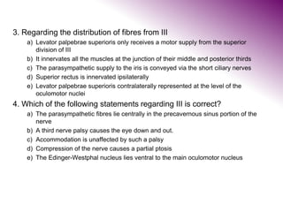 3. Regarding the distribution of fibres from III
a) Levator palpebrae superioris only receives a motor supply from the superior
division of III
b) It innervates all the muscles at the junction of their middle and posterior thirds
c) The parasympathetic supply to the iris is conveyed via the short ciliary nerves
d) Superior rectus is innervated ipsilaterally
e) Levator palpebrae superioris contralaterally represented at the level of the
oculomotor nuclei
4. Which of the following statements regarding III is correct?
a) The parasympathetic fibres lie centrally in the precavernous sinus portion of the
nerve
b) A third nerve palsy causes the eye down and out.
c) Accommodation is unaffected by such a palsy
d) Compression of the nerve causes a partial ptosis
e) The Edinger-Westphal nucleus lies ventral to the main oculomotor nucleus
 