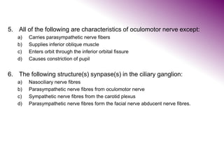 5. All of the following are characteristics of oculomotor nerve except:
a) Carries parasympathetic nerve fibers
b) Supplies inferior oblique muscle
c) Enters orbit through the inferior orbital fissure
d) Causes constriction of pupil
6. The following structure(s) synpase(s) in the ciliary ganglion:
a) Nasociliary nerve fibres
b) Parasympathetic nerve fibres from oculomotor nerve
c) Sympathetic nerve fibres from the carotid plexus
d) Parasympathetic nerve fibres form the facial nerve abducent nerve fibres.
 