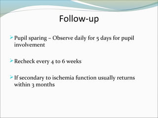 Follow-up
Pupil sparing – Observe daily for 5 days for pupil
involvement
Recheck every 4 to 6 weeks
If secondary to ischemia function usually returns
within 3 months
 