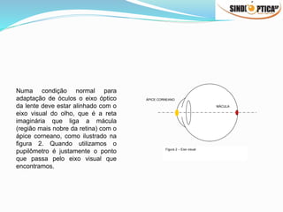 ÁPICE CORNEANO
MÁCULA
Figura 2 – Eixo visual
Numa condição normal para
adaptação de óculos o eixo óptico
da lente deve estar alinhado com o
eixo visual do olho, que é a reta
imaginária que liga a mácula
(região mais nobre da retina) com o
ápice corneano, como ilustrado na
figura 2. Quando utilizamos o
pupilômetro é justamente o ponto
que passa pelo eixo visual que
encontramos.
 