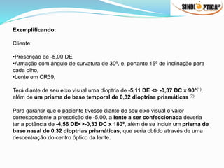 Exemplificando:
Cliente:
•Prescrição de -5,00 DE
•Armação com ângulo de curvatura de 30º, e, portanto 15º de inclinação para
cada olho,
•Lente em CR39,
Terá diante de seu eixo visual uma dioptria de -5,11 DE <> -0,37 DC x 90°(1),
além de um prisma de base temporal de 0,32 dioptrias prismáticas (2).
Para garantir que o paciente tivesse diante de seu eixo visual o valor
correspondente a prescrição de -5,00, a lente a ser confeccionada deveria
ter a potência de -4,56 DE<>-0,33 DC x 180º, além de se incluir um prisma de
base nasal de 0,32 dioptrias prismáticas, que seria obtido através de uma
descentração do centro óptico da lente.
 