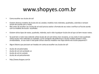 www.shopyes.com.br
• Como escolher seu óculos de sol!
• Existem diversos modelos de óculos de sol, aviador, modelos mais redondos, quadrados, coloridos e sempre
variam de acordo com a moda.
• Mas antes de escolher seu óculos de sol você precisa avaliar o formato de seu rosto e verificar se fica de acordo
com os modelos de óculos escolhidos.
• Existem vários tipos de rostos, quadrado, redondo, oval e não é qualquer óculos de sol que cai bem nesses rostos.
• Se você tem o rosto mais redondo utilize óculos de sol com linhas mais reculares, se seu rosto é mais quadrado
utilize óculos mais redondos ou ovalados, se for triangular dê preferencia a óculos modelo aviador e mais
arredondados, se seu rosto é oval pode utilizar diversos modelos mas fique atento aos óculos pequenos!!!
• Alguns fatores que precisam ser levados em conta ao escolher seu óculos de sol!
• óculos de sol polarizados
• óculos de sol com proteção uv
• öculos de sol em acetato
• óculos de sol policarbonato
• http://www.shopyes.com.br
 