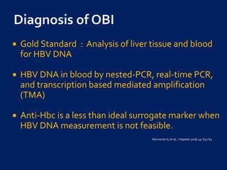  Gold Standard : Analysis of liver tissue and blood
for HBV DNA
 HBV DNA in blood by nested-PCR, real-time PCR,
and transcription based mediated amplification
(TMA)
 Anti-Hbc is a less than ideal surrogate marker when
HBV DNA measurement is not feasible.
Raimondo G, et al,. J Hepatol 2008; 49: 652-65
 