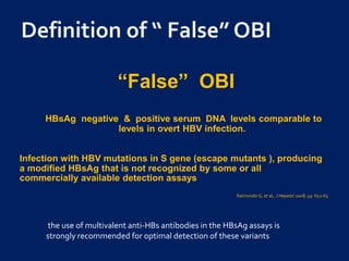 “False” OBI
HBsAg negative & positive serum DNA levels comparable to
levels in overt HBV infection.
Infection with HBV mutations in S gene (escape mutants ), producing
a modified HBsAg that is not recognized by some or all
commercially available detection assays
Raimondo G, et al,. J Hepatol 2008; 49: 652-65
the use of multivalent anti-HBs antibodies in the HBsAg assays is
strongly recommended for optimal detection of these variants
 