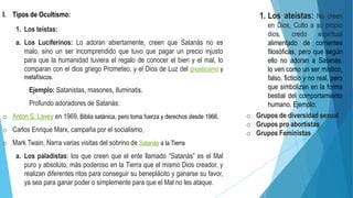 I. Tipos de Ocultismo:
1. Los teístas:
a. Los Luciferinos: Lo adoran abiertamente, creen que Satanás no es
malo, sino un ser incomprendido que tuvo que pagar un precio injusto
para que la humanidad tuviera el regalo de conocer el bien y el mal, lo
comparan con el dios griego Prometeo, y el Dios de Luz del gnosticismo y
metafísicos.
Ejemplo: Satanistas, masones, Iluminatis.
Profundo adoradores de Satanás:
o Anton S. Lavey en 1969, Biblia satánica, pero toma fuerza y derechos desde 1966.
o Carlos Enrique Marx, campaña por el socialismo,
o Mark Twain, Narra varias visitas del sobrino de Satanás a la Tierra
a. Los paladistas: los que creen que el ente llamado “Satanás” es el Mal
puro y absoluto, más poderoso en la Tierra que el mismo Dios creador, y
realizan diferentes ritos para conseguir su beneplácito y ganarse su favor,
ya sea para ganar poder o simplemente para que el Mal no les ataque.
1. Los ateístas: No creen
en Dios, Culto a su propio
dios, credo espiritual
alimentado de corrientes
filosóficas, pero que según
ello no adoran a Satanás,
lo ven como un ser místico,
falso, ficticio y no real, pero
que simbolizan en la forma
bestial del comportamiento
humano. Ejemplo:
o Grupos de diversidad sexual
o Grupos pro abortistas
o Grupos Feministas
 