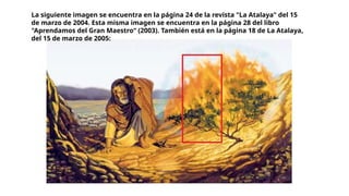 La siguiente imagen se encuentra en la página 24 de la revista "La Atalaya" del 15
de marzo de 2004. Esta misma imagen se encuentra en la página 28 del libro
"Aprendamos del Gran Maestro“ (2003). También está en la página 18 de La Atalaya,
del 15 de marzo de 2005:
 