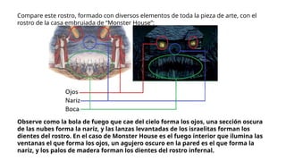 Compare este rostro, formado con diversos elementos de toda la pieza de arte, con el
rostro de la casa embrujada de “Monster House”:
Observe como la bola de fuego que cae del cielo forma los ojos, una sección oscura
de las nubes forma la nariz, y las lanzas levantadas de los israelitas forman los
dientes del rostro. En el caso de Monster House es el fuego interior que ilumina las
ventanas el que forma los ojos, un agujero oscuro en la pared es el que forma la
nariz, y los palos de madera forman los dientes del rostro infernal.
 