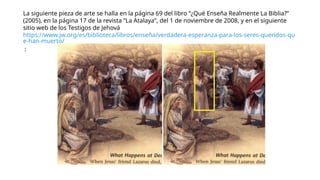 La siguiente pieza de arte se halla en la página 69 del libro “¿Qué Enseña Realmente La Biblia?”
(2005), en la página 17 de la revista “La Atalaya”, del 1 de noviembre de 2008, y en el siguiente
sitio web de los Testigos de Jehová
https://www.jw.org/es/biblioteca/libros/enseña/verdadera-esperanza-para-los-seres-queridos-qu
e-han-muerto/
:
 