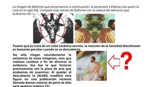 La imagen de Bafomet que presentamos a continuación, le pertenece a Eliphas Lévi quien la
creó en el siglo XIX. Compare este retrato de Bafomet con la cabeza del demonio que
acabamos de revelar:
No sólo niegan rotundamente la
existencia de estas imágenes, sino que
realizan cambios a fin de eliminar la
evidencia. Eso fue lo que hicieron
precisamente con la pieza de arte que
acabamos de examinar. Al quedar al
descubierto la JW.ORG modificó esta
figura en una publicación reciente
llamada Buenas noticias de parte de Dios
Puesto que se trata de un culto satánico secreto, la reacción de la Sociedad Watchtower
es bastante peculiar cuando se ve descubierta.
 