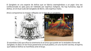 El Zangbeto es una especie de disfraz que se fabrica asemejándose a un pajar. Una vez
confeccionado es apto para ser habitado por espíritus malignos. No hay humanos, bajo el
disfraz, en el ritual vudú del Zangbeto de Benin, sólo espíritus malos.
Ahora comparemos la imagen reflejada con la foto de un zangbeto:
El sacerdote vudú que oficia la ceremonia es el único que puede ver la verdadera forma del
Zangbeto. Es decir, en las horas posteriores al ritual público, en una reunión secreta, el espíritu
que habita el disfraz se manifiesta ante el brujo.
 