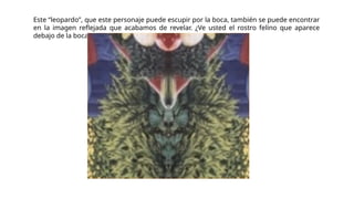 Este “leopardo”, que este personaje puede escupir por la boca, también se puede encontrar
en la imagen reflejada que acabamos de revelar. ¿Ve usted el rostro felino que aparece
debajo de la boca del demonio descubierto en La Atalaya?:
 