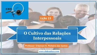 O Cultivo das Relações
Interpessoais
www.ebdemfoco.com
Professor: Erberson R. Pinheiro dos Santos
Lição 13
 