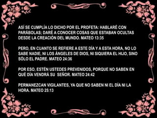 ASÍ SE CUMPLÍA LO DICHO POR EL PROFETA: HABLARÉ CON
PARÁBOLAS; DARÉ A CONOCER COSAS QUE ESTABAN OCULTAS
DESDE LA CREACIÓN DEL MUNDO. MATEO 13:35
PERO, EN CUANTO SE REFIERE A ESTE DÍA Y A ESTA HORA, NO LO
SABE NADIE, NI LOS ÁNGELES DE DIOS, NI SIQUIERA EL HIJO, SINO
SÓLO EL PADRE. MATEO 24:36
POR ESO, ESTÉN USTEDES PREVENIDOS, PORQUE NO SABEN EN
QUÉ DÍA VENDRÁ SU SEÑOR. MATEO 24:42
PERMANEZCAN VIGILANTES, YA QUE NO SABEN NI EL DÍA NI LA
HORA. MATEO 25:13
 
